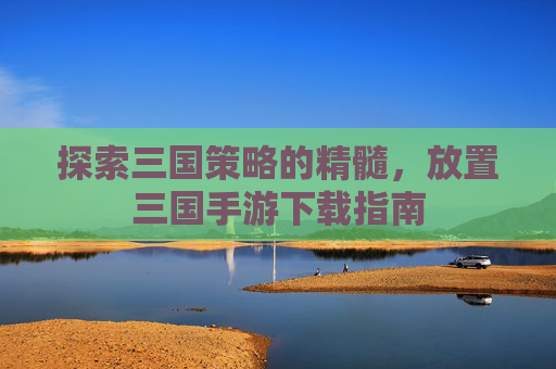 探索三国策略的精髓,放置三国手游下载指南 探索三国策略的精髓,放置三国手游下载指南