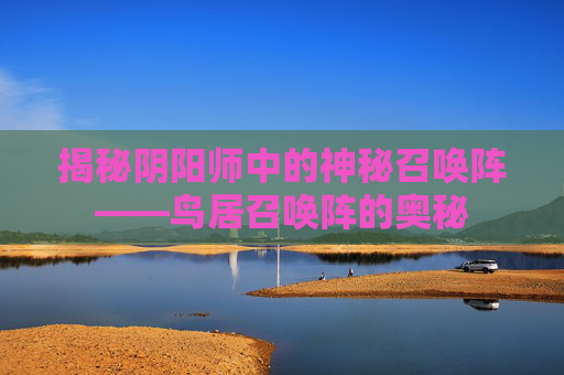揭秘阴阳师中的神秘召唤阵——鸟居召唤阵的奥秘