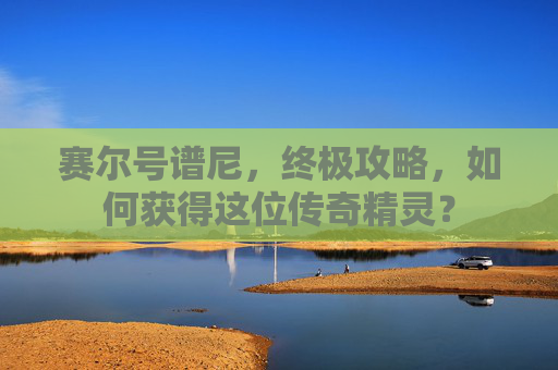 赛尔号谱尼，终极攻略，如何获得这位传奇精灵？