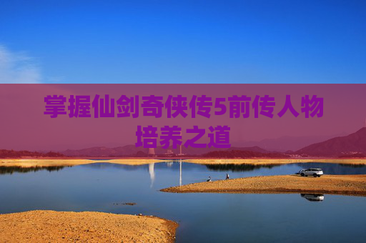 掌握仙剑奇侠传5前传人物培养之道