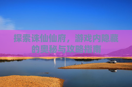 探索诛仙仙府,游戏内隐藏的奥秘与攻略指南 探索诛仙仙府,游戏内隐藏的奥秘与攻略指南
