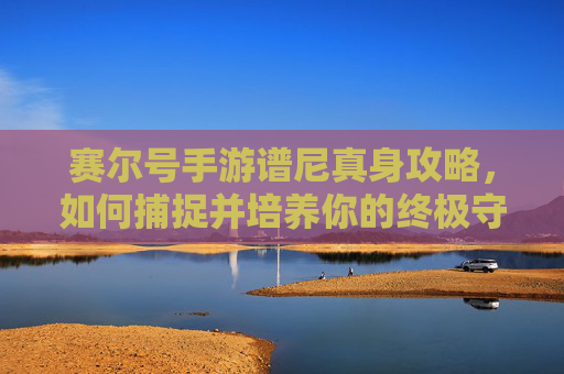 赛尔号手游谱尼真身攻略，如何捕捉并培养你的终极守护者