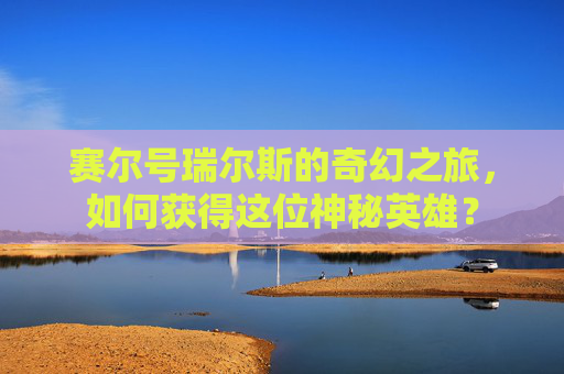 赛尔号瑞尔斯的奇幻之旅，如何获得这位神秘英雄？