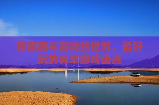 探索赛车游戏的世界，最好玩的赛车游戏盘点