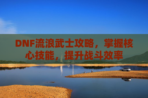 DNF流浪武士攻略，掌握核心技能，提升战斗效率