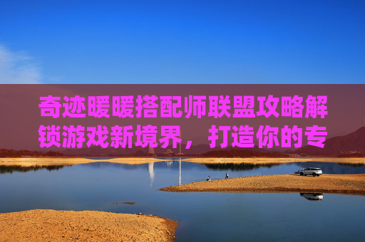 奇迹暖暖搭配师联盟攻略解锁游戏新境界，打造你的专属时尚王国