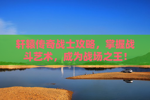 轩辕传奇战士攻略，掌握战斗艺术，成为战场之王！