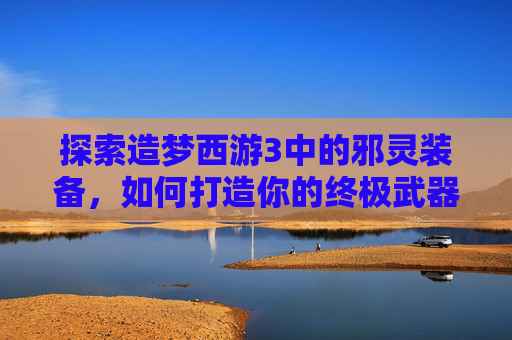 探索造梦西游3中的邪灵装备，如何打造你的终极武器
