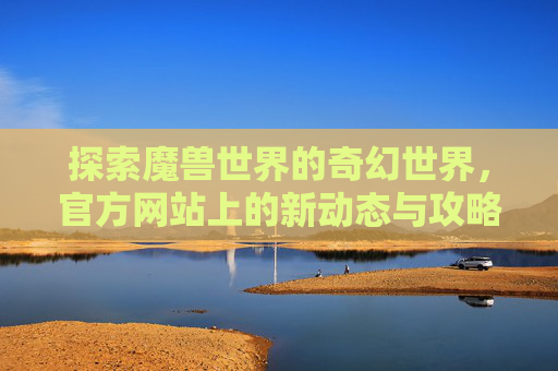 探索魔兽世界的奇幻世界，官方网站上的新动态与攻略指南