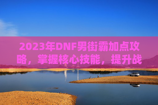 2023年DNF男街霸加点攻略，掌握核心技能，提升战斗效率
