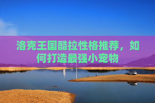 洛克王国酷拉性格推荐，如何打造最强小宠物