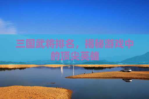 三国武将排名，揭秘游戏中的顶尖英雄