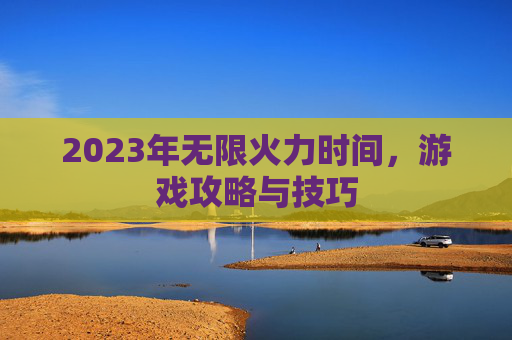 2023年无限火力时间，游戏攻略与技巧