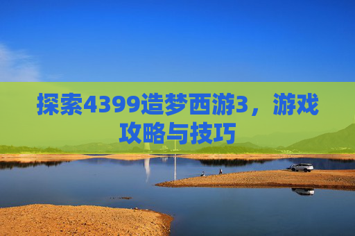 探索4399造梦西游3，游戏攻略与技巧