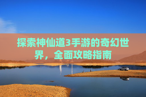 探索神仙道3手游的奇幻世界，全面攻略指南