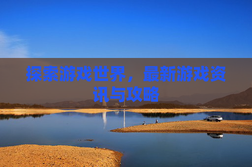 探索游戏世界,最新游戏资讯与攻略 探索游戏世界,最新游戏资讯与攻略