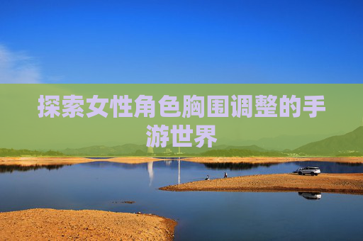 探索女性角色胸围调整的手游世界 探索女性角色胸围调整的手游世界