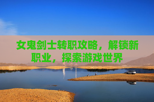 女鬼剑士转职攻略，解锁新职业，探索游戏世界