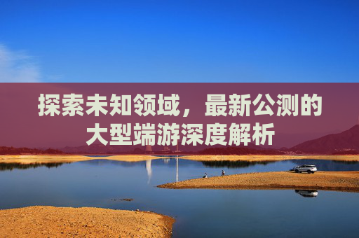 探索未知领域，最新公测的大型端游深度解析