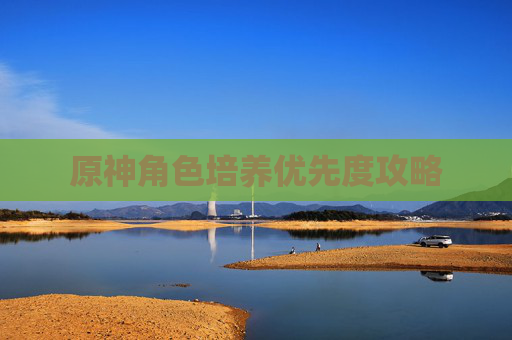 原神角色培养优先度攻略 原神角色培养优先度攻略