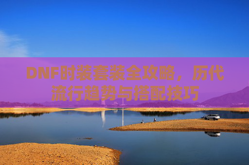 DNF时装套装全攻略，历代流行趋势与搭配技巧
