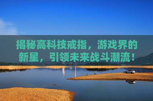 揭秘高科技戒指,游戏界的新星,引领未来战斗潮流! 揭秘高科技戒指,游戏界的新星,引领未来战斗潮流!