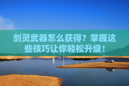 剑灵武器怎么获得？掌握这些技巧让你轻松升级！