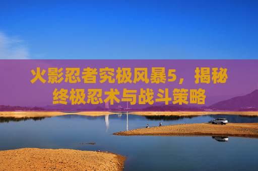 火影忍者究极风暴5，揭秘终极忍术与战斗策略