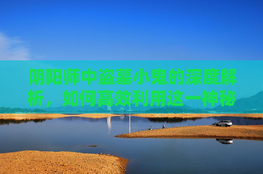 阴阳师中盗墓小鬼的深度解析，如何高效利用这一神秘角色？