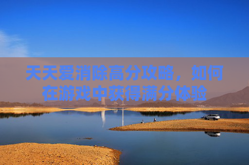 天天爱消除高分攻略,如何在游戏中获得满分体验 天天爱消除高分攻略,如何在游戏中获得满分体验
