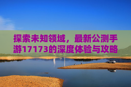 探索未知领域，最新公测手游17173的深度体验与攻略