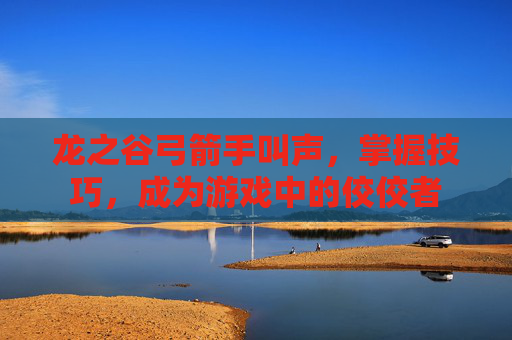 龙之谷弓箭手叫声，掌握技巧，成为游戏中的佼佼者