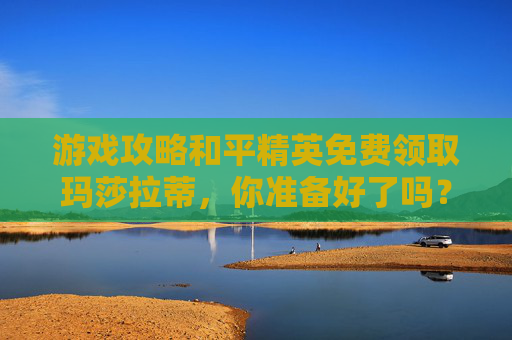 游戏攻略和平精英免费领取玛莎拉蒂，你准备好了吗？