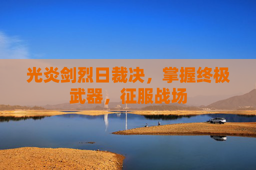 光炎剑烈日裁决,掌握终极武器,征服战场 光炎剑烈日裁决,掌握终极武器,征服战场