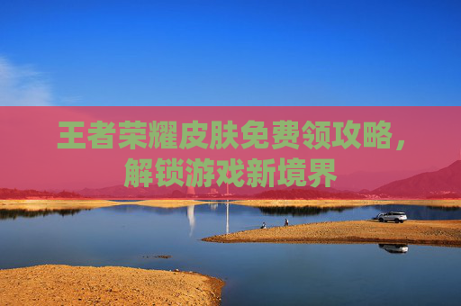 王者荣耀皮肤免费领攻略,解锁游戏新境界 王者荣耀皮肤免费领攻略,解锁游戏新境界