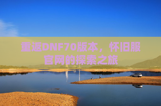 重返DNF70版本，怀旧服官网的探索之旅