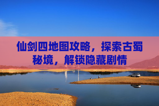仙剑四地图攻略，探索古蜀秘境，解锁隐藏剧情