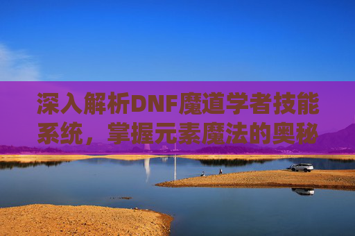深入解析DNF魔道学者技能系统,掌握元素魔法的奥秘 深入解析DNF魔道学者技能系统,掌握元素魔法的奥秘