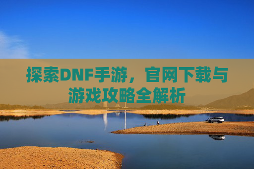 探索DNF手游，官网下载与游戏攻略全解析