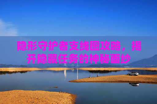 隐形守护者支线图攻略,揭开隐藏任务的神秘面纱 隐形守护者支线图攻略,揭开隐藏任务的神秘面纱