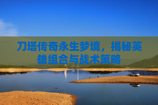 刀塔传奇永生梦境，揭秘英雄组合与战术策略