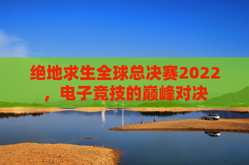 绝地求生全球总决赛2022,电子竞技的巅峰对决 绝地求生全球总决赛2022,电子竞技的巅峰对决