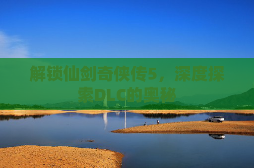 解锁仙剑奇侠传5，深度探索DLC的奥秘