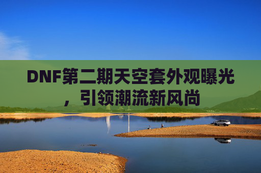DNF第二期天空套外观曝光，引领潮流新风尚