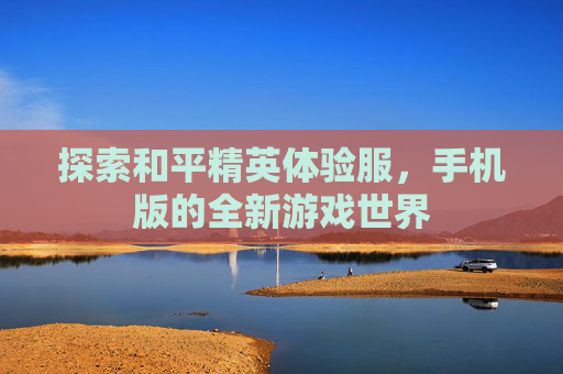 探索和平精英体验服，手机版的全新游戏世界