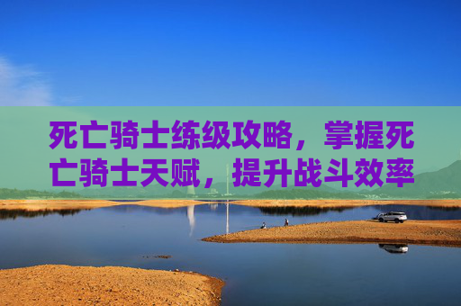 死亡骑士练级攻略,掌握死亡骑士天赋,提升战斗效率 死亡骑士练级攻略,掌握死亡骑士天赋,提升战斗效率