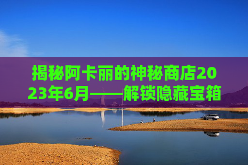 揭秘阿卡丽的神秘商店2023年6月——解锁隐藏宝箱，获取珍稀道具