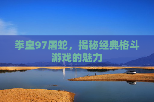 拳皇97屠蛇，揭秘经典格斗游戏的魅力