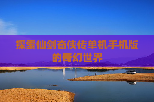 探索仙剑奇侠传单机手机版的奇幻世界 探索仙剑奇侠传单机手机版的奇幻世界