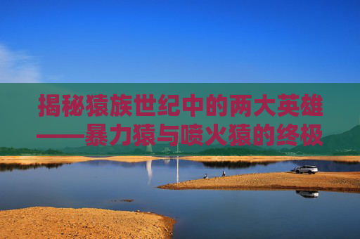 揭秘猿族世纪中的两大英雄——暴力猿与喷火猿的终极对决！